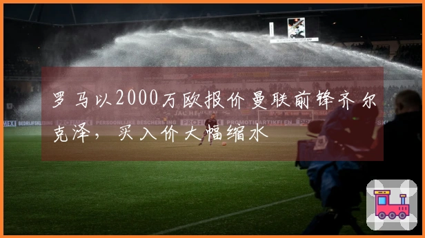 罗马以2000万欧报价曼联前锋齐尔克泽，买入价大幅缩水