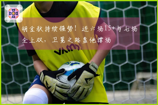 胡金秋持续强势！连六场15+与七场全上双，卫冕之路靠他撑场