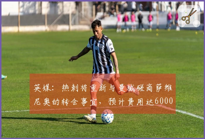 英媒：热刺将重新与曼城磋商萨维尼奥的转会事宜，预计费用达6000万镑