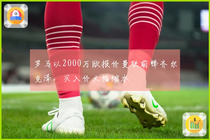 罗马以2000万欧报价曼联前锋齐尔克泽，买入价大幅缩水